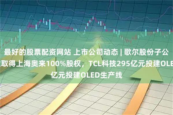 最好的股票配资网站 上市公司动态 | 歌尔股份子公司拟增发取得上海奥来100%股权，TCL科技295亿元投建OLED生产线