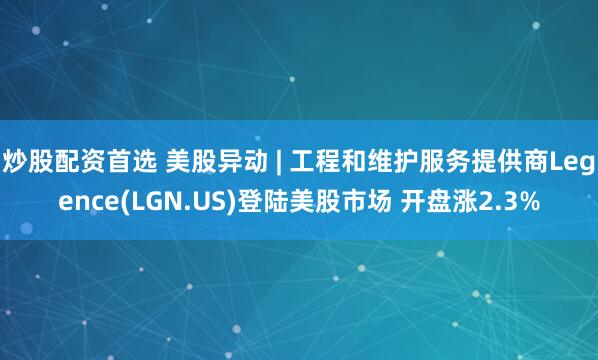 炒股配资首选 美股异动 | 工程和维护服务提供商Legence(LGN.US)登陆美股市场 开盘涨2.3%