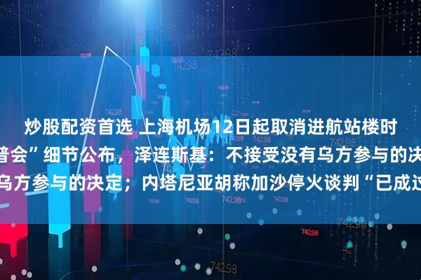炒股配资首选 上海机场12日起取消进航站楼时人身和行李安检；“特普会”细节公布，泽连斯基：不接受没有乌方参与的决定；内塔尼亚胡称加沙停火谈判“已成过去时”丨早报