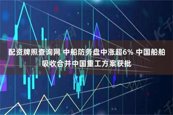 配资牌照查询网 中船防务盘中涨超6% 中国船舶吸收合并中国重工方案获批