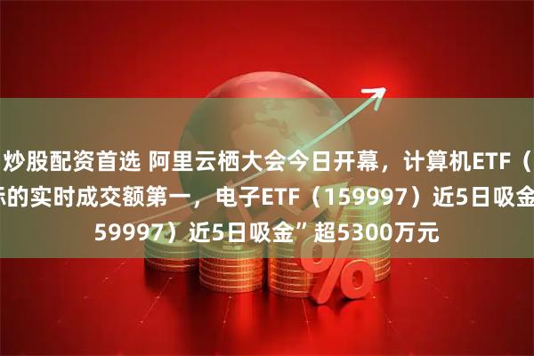 炒股配资首选 阿里云栖大会今日开幕，计算机ETF（159998）同标的实时成交额第一，电子ETF（159997）近5日吸金”超5300万元