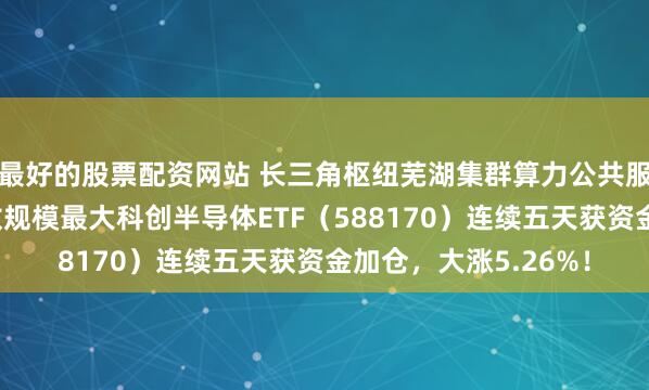 最好的股票配资网站 长三角枢纽芜湖集群算力公共服务平台扩容，同指数规模最大科创半导体ETF（588170）连续五天获资金加仓，大涨5.26%！