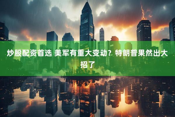 炒股配资首选 美军有重大变动？特朗普果然出大招了