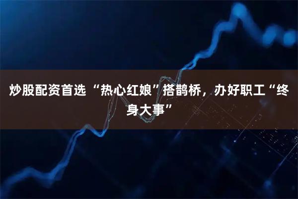 炒股配资首选 “热心红娘”搭鹊桥，办好职工“终身大事”