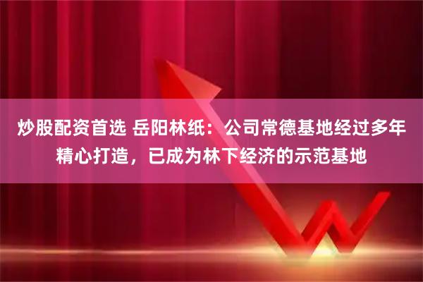 炒股配资首选 岳阳林纸:公司常德基地经过多年精心打造,已成为林下经济的示范基地