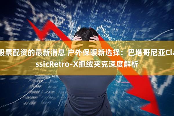 股票配资的最新消息 户外保暖新选择：巴塔哥尼亚ClassicRetro-X抓绒夹克深度解析