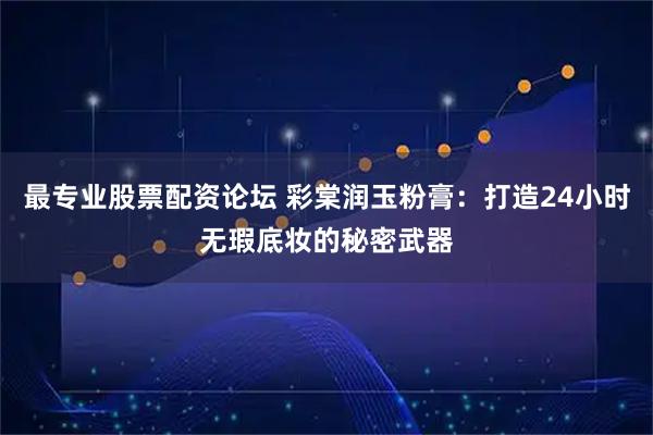 最专业股票配资论坛 彩棠润玉粉膏：打造24小时无瑕底妆的秘密武器