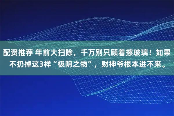 配资推荐 年前大扫除，千万别只顾着擦玻璃！如果不扔掉这3样“极阴之物”，财神爷根本进不来。