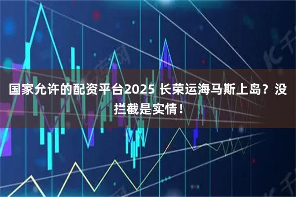 国家允许的配资平台2025 长荣运海马斯上岛？没拦截是实情！