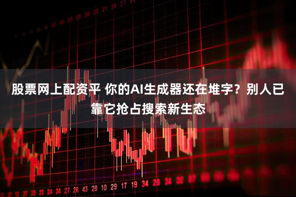 股票网上配资平 你的AI生成器还在堆字？别人已靠它抢占搜索新生态