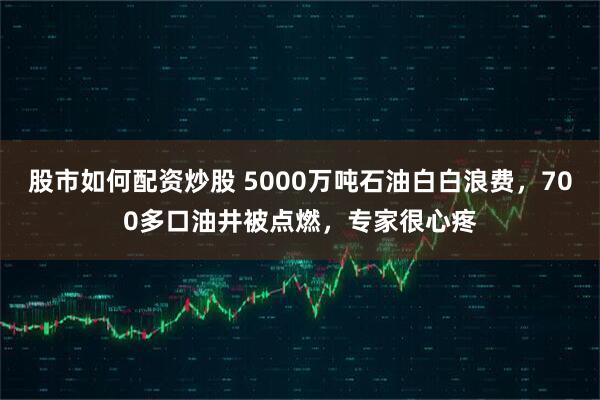 股市如何配资炒股 5000万吨石油白白浪费，700多口油井被点燃，专家很心疼