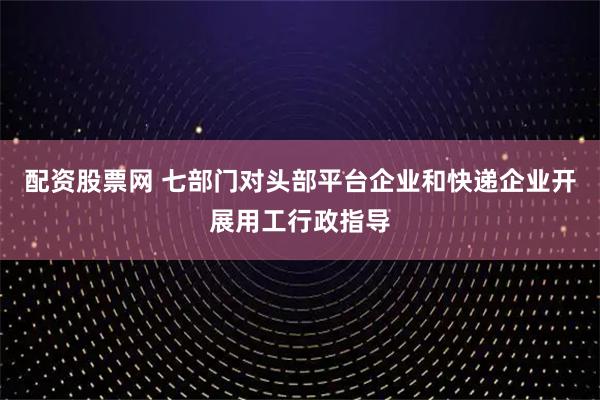 配资股票网 七部门对头部平台企业和快递企业开展用工行政指导
