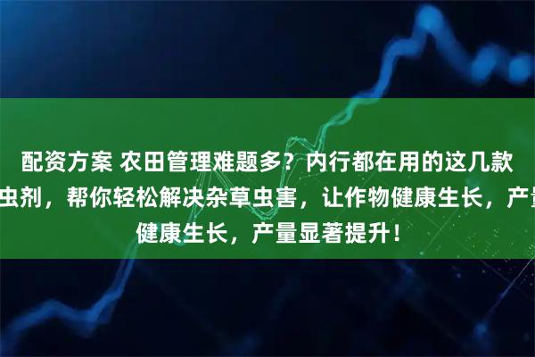 配资方案 农田管理难题多？内行都在用的这几款除草剂和杀虫剂，帮你轻松解决杂草虫害，让作物健康生长，产量显著提升！