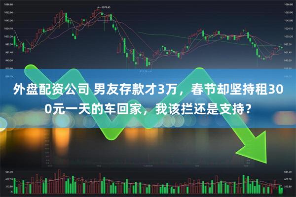 外盘配资公司 男友存款才3万，春节却坚持租300元一天的车回家，我该拦还是支持？