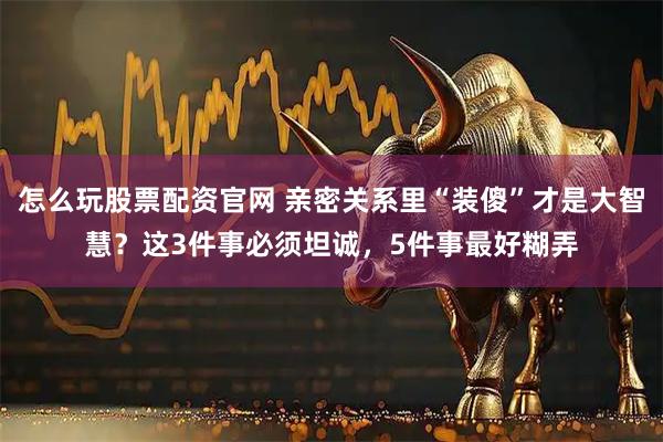 怎么玩股票配资官网 亲密关系里“装傻”才是大智慧？这3件事必须坦诚，5件事最好糊弄
