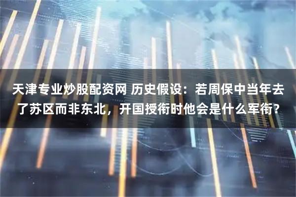 天津专业炒股配资网 历史假设：若周保中当年去了苏区而非东北，开国授衔时他会是什么军衔？