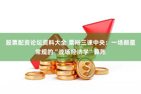 股票配资论坛资料大全 粟裕三谏中央：一场颠覆常规的“战场经济学”算账