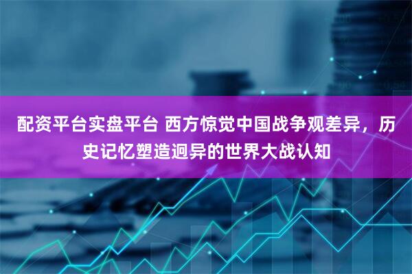 配资平台实盘平台 西方惊觉中国战争观差异，历史记忆塑造迥异的世界大战认知