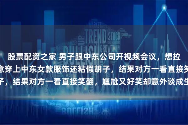 股票配资之家 男子跟中东公司开视频会议，想拉近距离显得有诚意，特意穿上中东女款服饰还粘假胡子，结果对方一看直接笑翻，尴尬又好笑却意外谈成生意