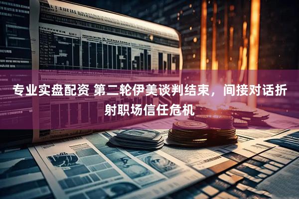 专业实盘配资 第二轮伊美谈判结束，间接对话折射职场信任危机