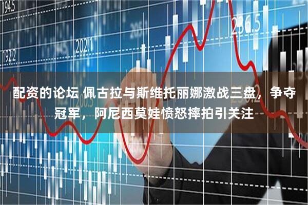 配资的论坛 佩古拉与斯维托丽娜激战三盘，争夺冠军，阿尼西莫娃愤怒摔拍引关注