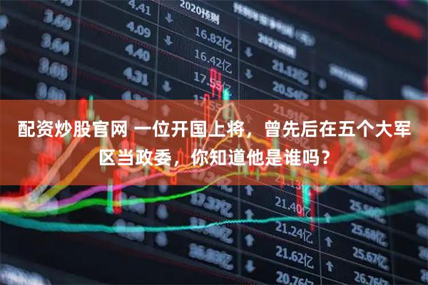 配资炒股官网 一位开国上将，曾先后在五个大军区当政委，你知道他是谁吗？