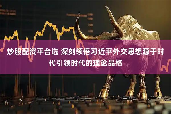 炒股配资平台选 深刻领悟习近平外交思想源于时代引领时代的理论品格