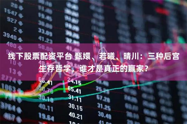 线下股票配资平台 甄嬛、若曦、晴川：三种后宫生存哲学，谁才是真正的赢家？