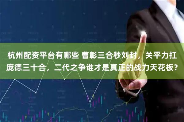 杭州配资平台有哪些 曹彰三合秒刘封，关平力扛庞德三十合，二代之争谁才是真正的战力天花板？