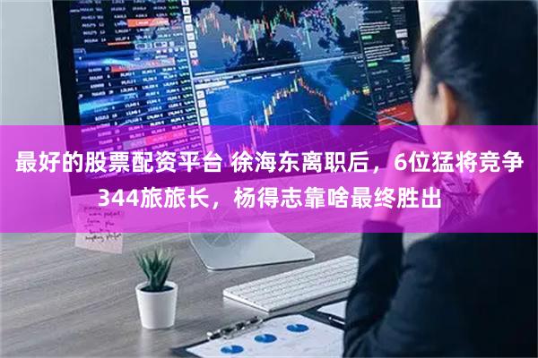 最好的股票配资平台 徐海东离职后，6位猛将竞争344旅旅长，杨得志靠啥最终胜出