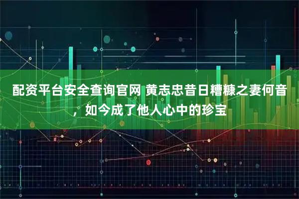 配资平台安全查询官网 黄志忠昔日糟糠之妻何音，如今成了他人心中的珍宝