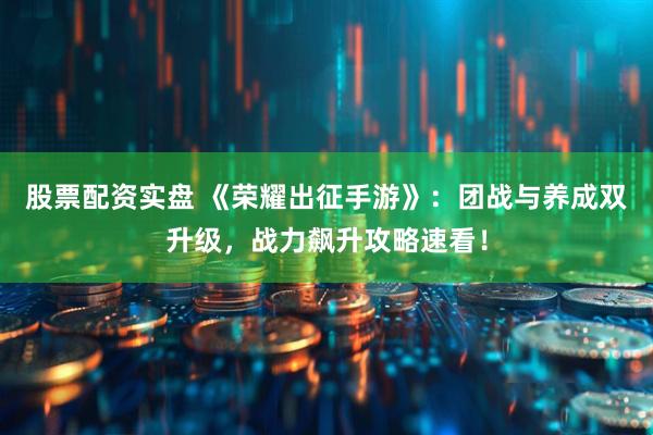 股票配资实盘 《荣耀出征手游》：团战与养成双升级，战力飙升攻略速看！