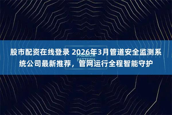 股市配资在线登录 2026年3月管道安全监测系统公司最新推荐，管网运行全程智能守护