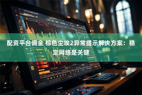 配资平台佣金 棕色尘埃2异常提示解决方案：稳定网络是关键