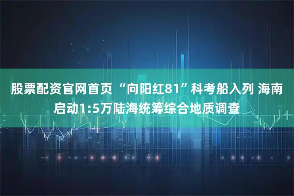 股票配资官网首页 “向阳红81”科考船入列 海南启动1:5万陆海统筹综合地质调查