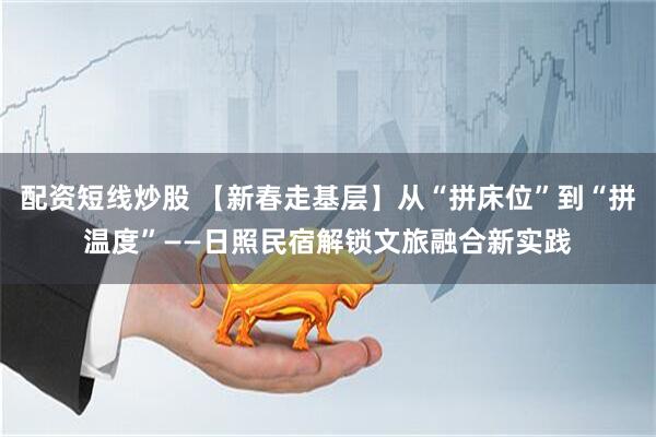 配资短线炒股 【新春走基层】从“拼床位”到“拼温度”——日照民宿解锁文旅融合新实践