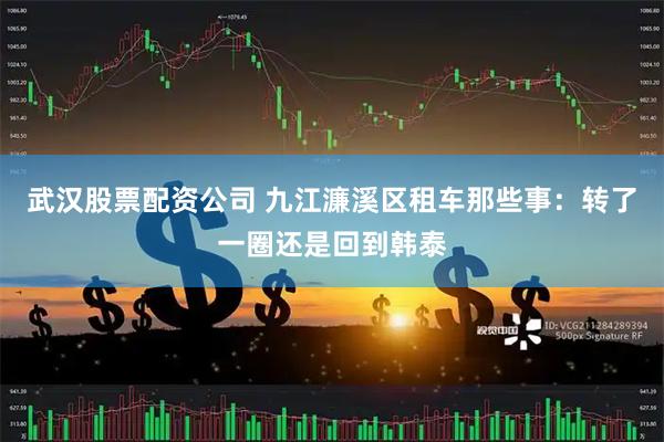 武汉股票配资公司 九江濂溪区租车那些事：转了一圈还是回到韩泰
