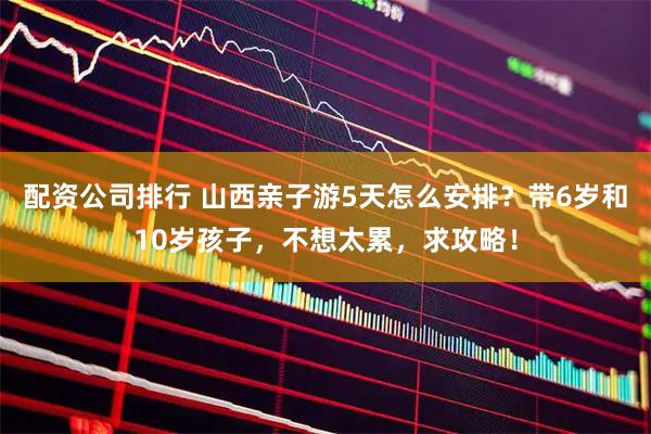 配资公司排行 山西亲子游5天怎么安排？带6岁和10岁孩子，不想太累，求攻略！