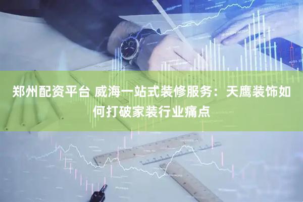 郑州配资平台 威海一站式装修服务：天鹰装饰如何打破家装行业痛点