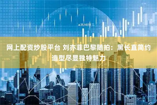 网上配资炒股平台 刘亦菲巴黎随拍：黑长直简约造型尽显独特魅力