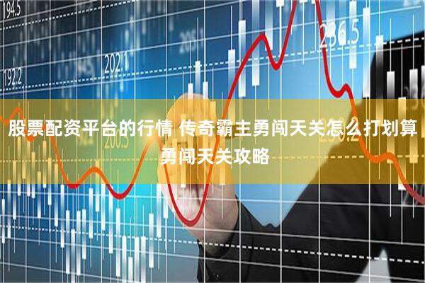 股票配资平台的行情 传奇霸主勇闯天关怎么打划算 勇闯天关攻略