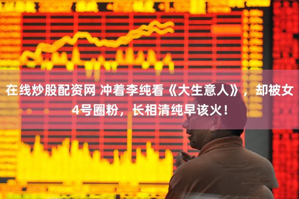在线炒股配资网 冲着李纯看《大生意人》，却被女4号圈粉，长相清纯早该火！