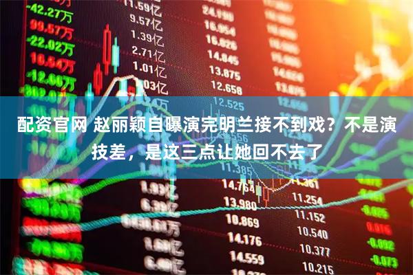 配资官网 赵丽颖自曝演完明兰接不到戏？不是演技差，是这三点让她回不去了