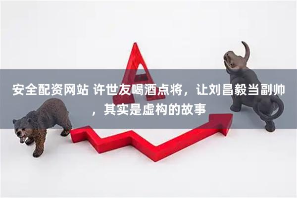 安全配资网站 许世友喝酒点将，让刘昌毅当副帅，其实是虚构的故事