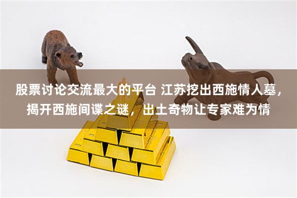 股票讨论交流最大的平台 江苏挖出西施情人墓，揭开西施间谍之谜，出土奇物让专家难为情
