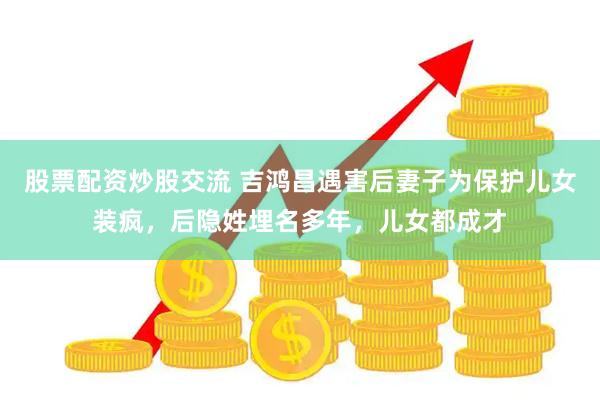 股票配资炒股交流 吉鸿昌遇害后妻子为保护儿女装疯，后隐姓埋名多年，儿女都成才