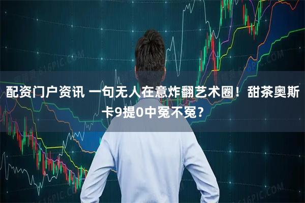 配资门户资讯 一句无人在意炸翻艺术圈！甜茶奥斯卡9提0中冤不冤？