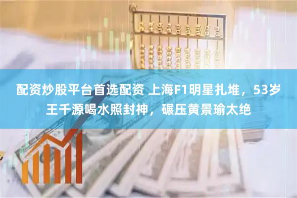 配资炒股平台首选配资 上海F1明星扎堆，53岁王千源喝水照封神，碾压黄景瑜太绝