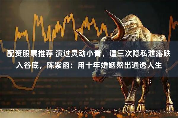 配资股票推荐 演过灵动小青，遭三次隐私泄露跌入谷底，陈紫函：用十年婚姻熬出通透人生