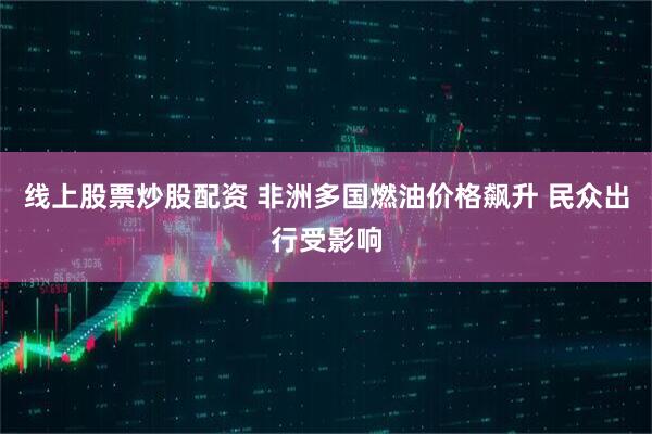 线上股票炒股配资 非洲多国燃油价格飙升 民众出行受影响